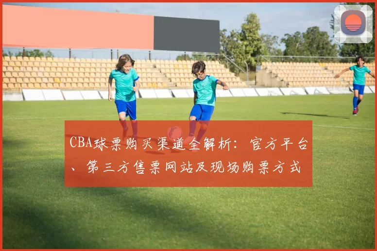 CBA球票购买渠道全解析：官方平台、第三方售票网站及现场购票方式对比
