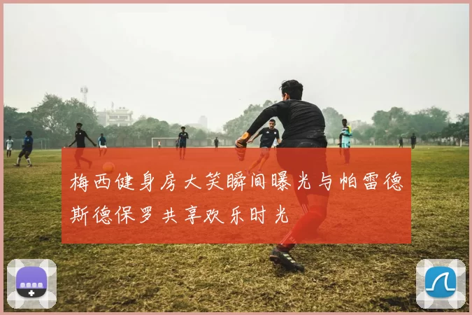 梅西健身房大笑瞬间曝光与帕雷德斯德保罗共享欢乐时光