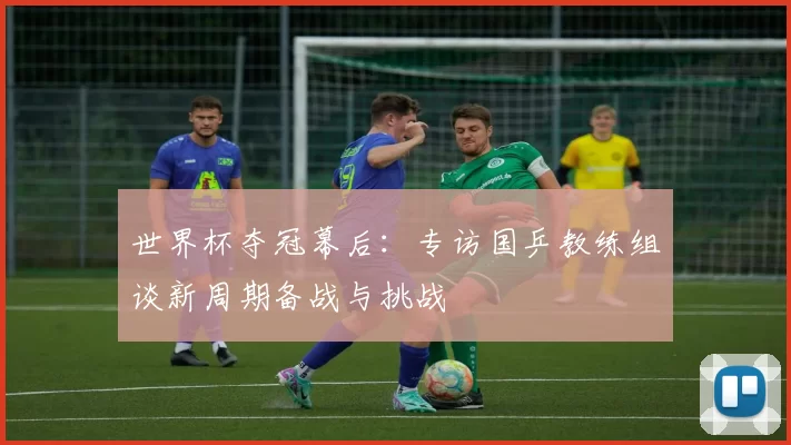 世界杯夺冠幕后:专访国乒教练组谈新周期备战与挑战