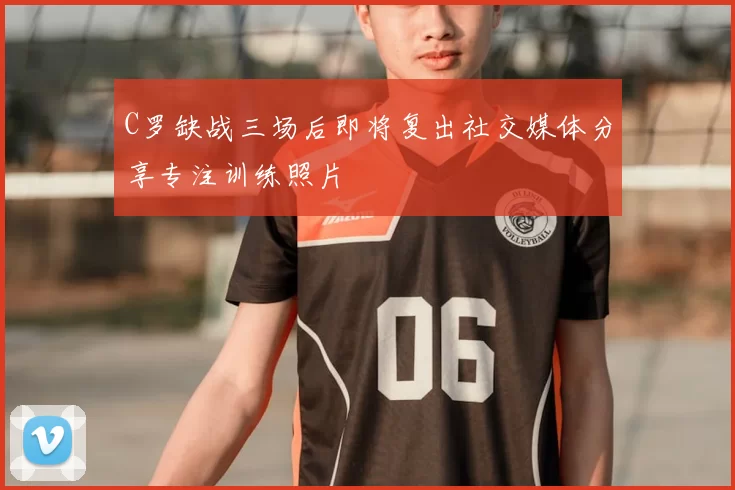 C罗缺战三场后即将复出社交媒体分享专注训练照片