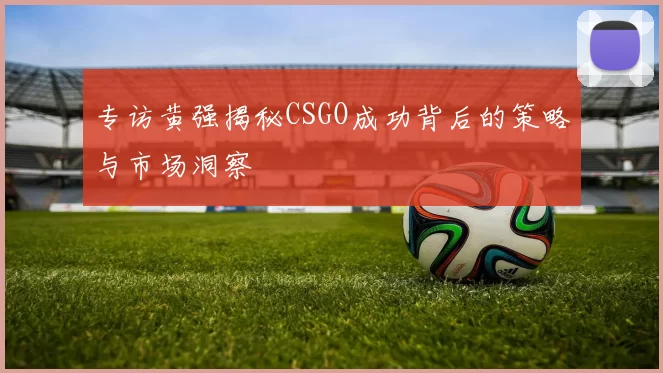 专访黄强揭秘CSGO成功背后的策略与市场洞察