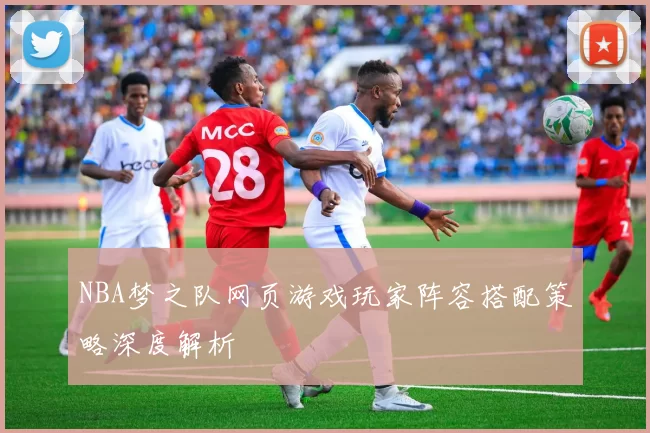 NBA梦之队网页游戏玩家阵容搭配策略深度解析