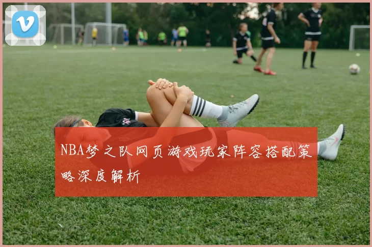 NBA梦之队网页游戏玩家阵容搭配策略深度解析