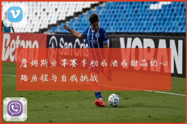 詹姆斯分享赛季初戒酒戒甜品的心路历程与自我挑战