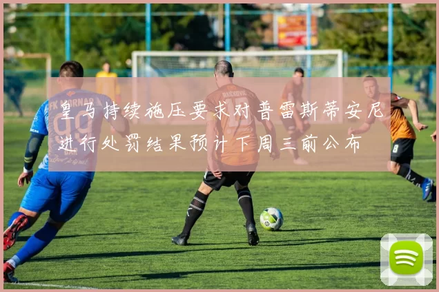皇马持续施压要求对普雷斯蒂安尼进行处罚结果预计下周三前公布