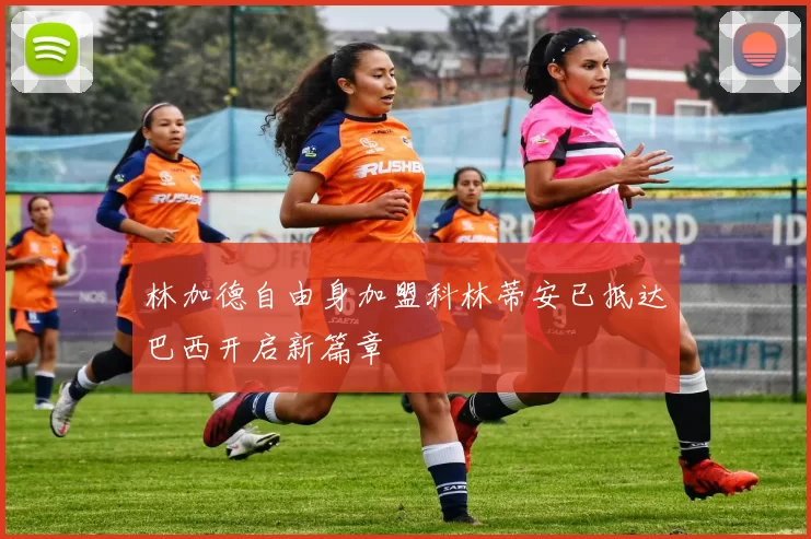 林加德自由身加盟科林蒂安已抵达巴西开启新篇章