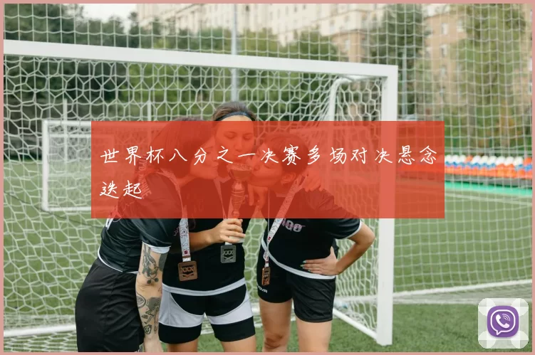 世界杯八分之一决赛多场对决悬念迭起