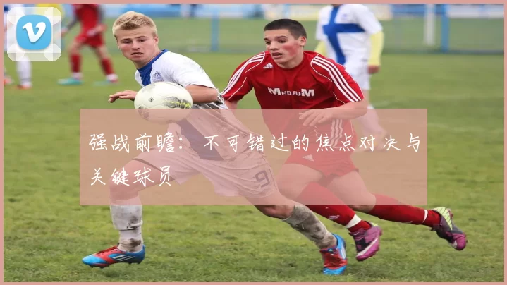 强战前瞻:不可错过的焦点对决与关键球员