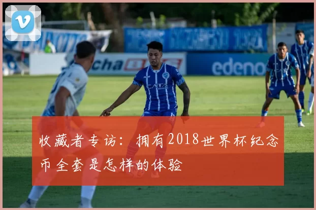 收藏者专访:拥有2018世界杯纪念币全套是怎样的体验
