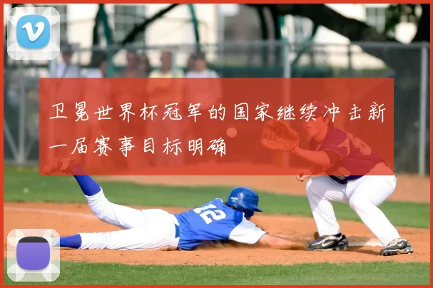 卫冕世界杯冠军的国家继续冲击新一届赛事目标明确