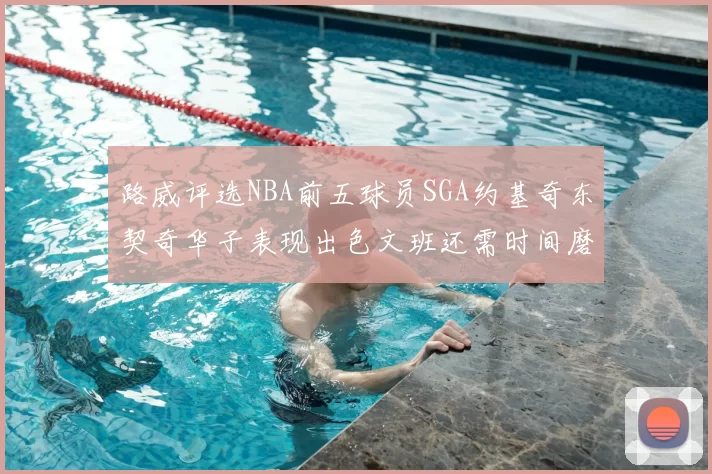 路威评选NBA前五球员SGA约基奇东契奇华子表现出色文班还需时间磨练