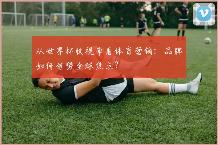 从世界杯收视率看体育营销：品牌如何借势全球焦点？