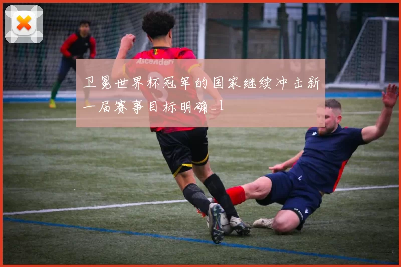 卫冕世界杯冠军的国家继续冲击新一届赛事目标明确_1