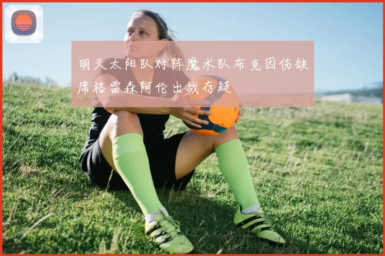 明天太阳队对阵魔术队布克因伤缺席格雷森阿伦出战存疑