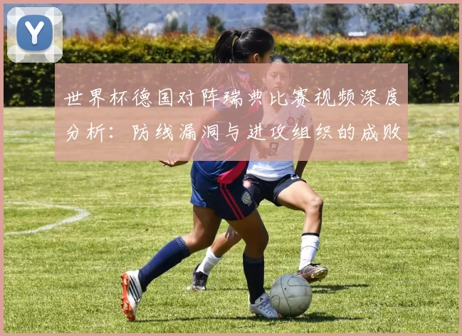 世界杯德国对阵瑞典比赛视频深度分析：防线漏洞与进攻组织的成败关键