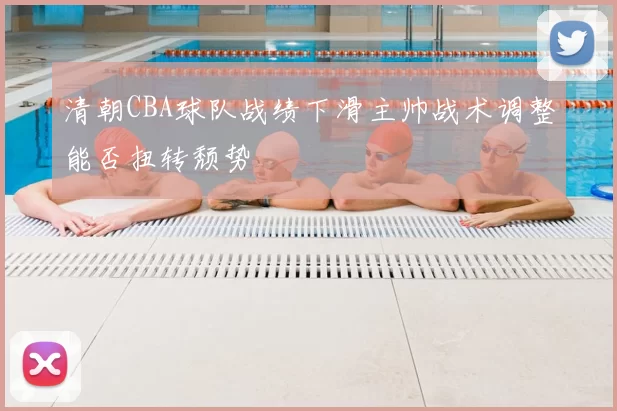 清朝CBA球队战绩下滑主帅战术调整能否扭转颓势