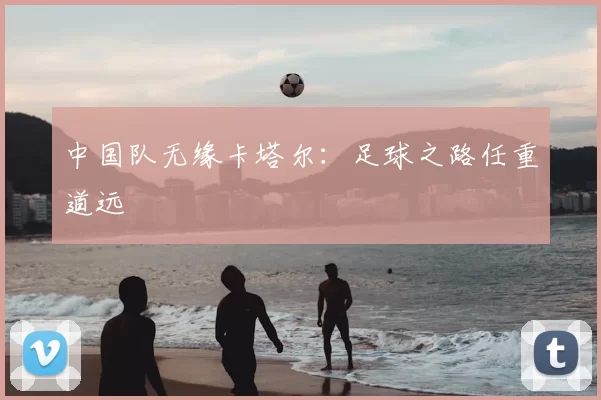 中国队无缘卡塔尔：足球之路任重道远