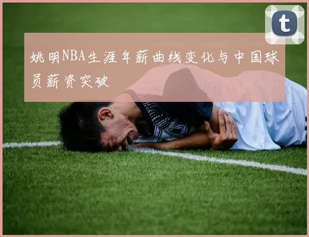 姚明NBA生涯年薪曲线变化与中国球员薪资突破