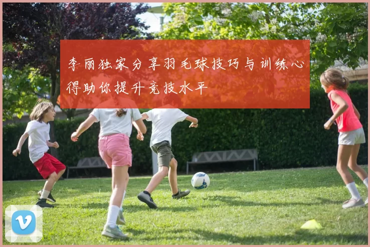 李丽独家分享羽毛球技巧与训练心得助你提升竞技水平