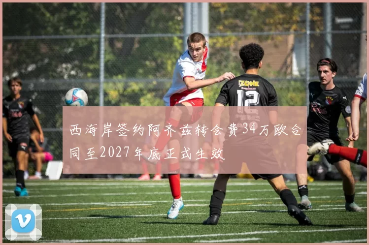 西海岸签约阿齐兹转会费34万欧合同至2027年底正式生效