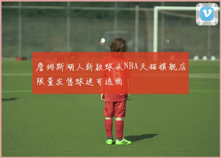 詹姆斯湖人新款球衣NBA天猫旗舰店限量发售球迷可选购