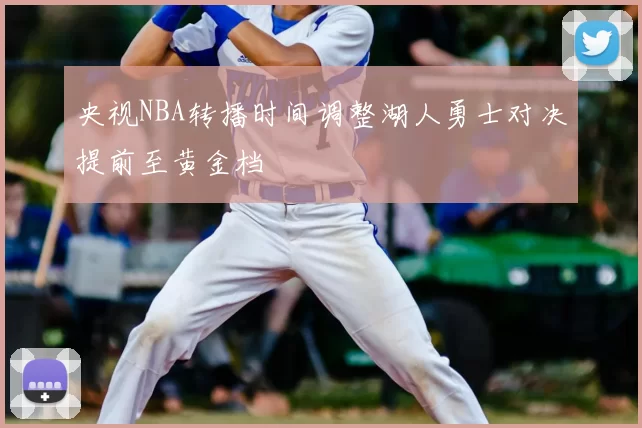 央视NBA转播时间调整湖人勇士对决提前至黄金档