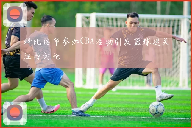 科比访华参加CBA活动引发篮球迷关注与讨论